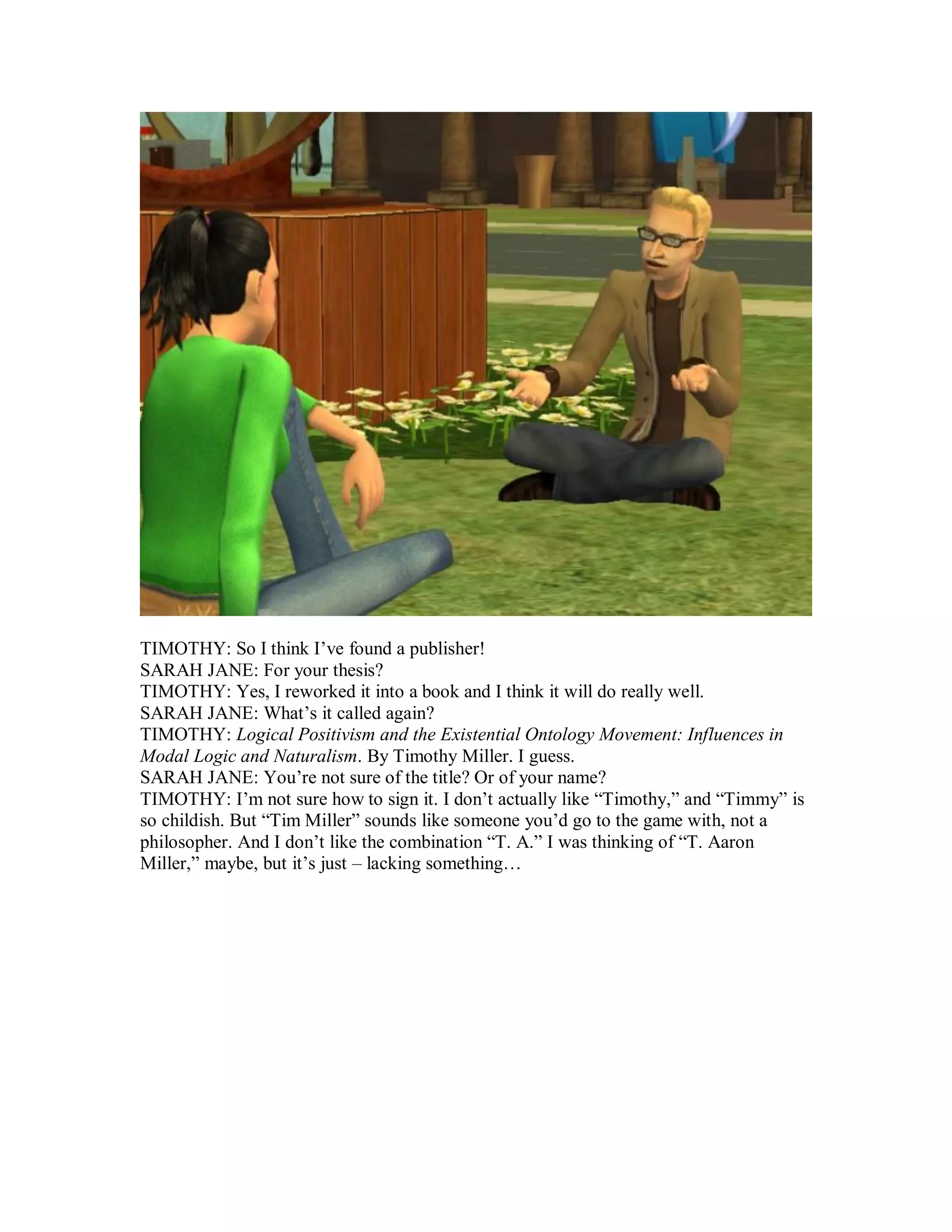 TIMOTHY: So I think I’ve found a publisher!
SARAH JANE: For your thesis?
TIMOTHY: Yes, I reworked it into a book and I think it will do really well.
SARAH JANE: What’s it called again?
TIMOTHY: Logical Positivism and the Existential Ontology Movement: Influences in
Modal Logic and Naturalism. By Timothy Miller. I guess.
SARAH JANE: You’re not sure of the title? Or of your name?
TIMOTHY: I’m not sure how to sign it. I don’t actually like “Timothy,” and “Timmy” is
so childish. But “Tim Miller” sounds like someone you’d go to the game with, not a
philosopher. And I don’t like the combination “T. A.” I was thinking of “T. Aaron
Miller,” maybe, but it’s just – lacking something…
 
