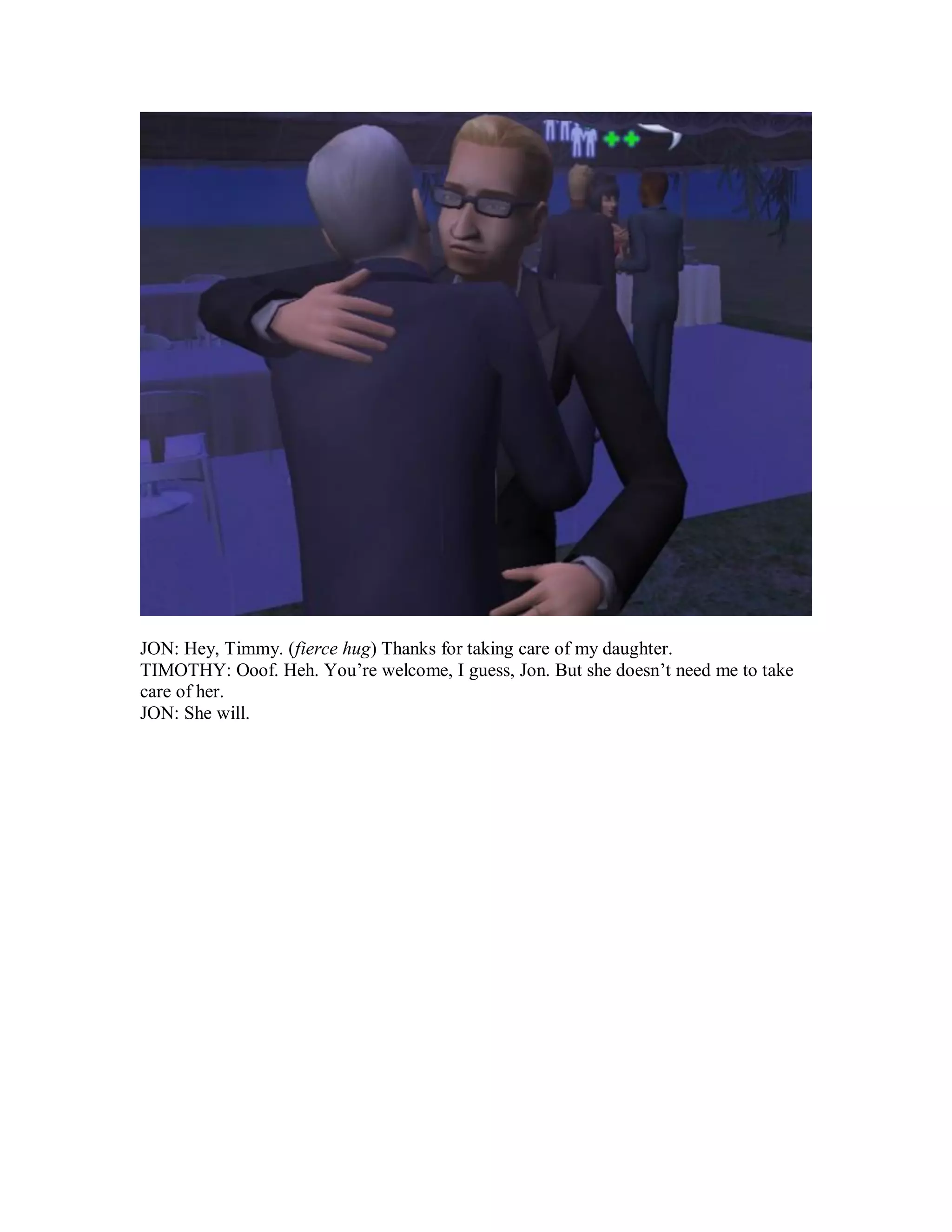 JON: Hey, Timmy. (fierce hug) Thanks for taking care of my daughter.
TIMOTHY: Ooof. Heh. You’re welcome, I guess, Jon. But she doesn’t need me to take
care of her.
JON: She will.
 