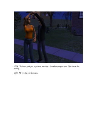 JON: I’ll dance with you anywhere, any time, for as long as you want. You know that,
Emmy.
JON: All you have to do is ask.
 