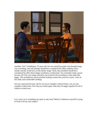 Jonathan “Jon” Littledragon, 76 years old. Jon was raised by people who thought image
was everything, and who perhaps should have considered the effect infidelity and a
murder-suicide would have on the family image. Heck, they probably should have
considered the effect those things would have on their kids. Jon eventually made a good
income off of his own image (literally), but lived his life according to what made him
happy. This included an unconventional-looking woman four years his senior, a late-in-
life child, and comfortable clothing.
Jon was a personal favorite, but he was never complete without Emmy, nor was she
complete without him. Now they are whole again. May they be happy together for all of
whatever comes next.
Let’s move on to something not quite so sad, okay? Before I embarrass myself by crying
in front of all my nice readers?
 