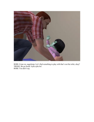 ROBI: Come on, sugarlump. Let’s find something to play with that’s not the toilet, okay?
TRIXIE: Bo go foosh! Aybe aybe bo!
ROBI: You don’t say.
 