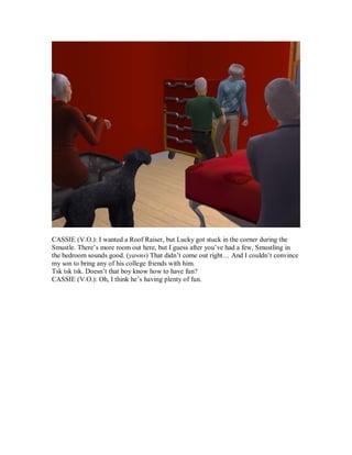 CASSIE (V.O.): I wanted a Roof Raiser, but Lucky got stuck in the corner during the
Smustle. There’s more room out here, but I guess after you’ve had a few, Smustling in
the bedroom sounds good. (yawns) That didn’t come out right… And I couldn’t convince
my son to bring any of his college friends with him.
Tsk tsk tsk. Doesn’t that boy know how to have fun?
CASSIE (V.O.): Oh, I think he’s having plenty of fun.
 