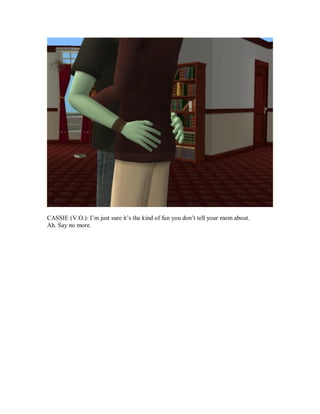 CASSIE (V.O.): I’m just sure it’s the kind of fun you don’t tell your mom about.
Ah. Say no more.
 