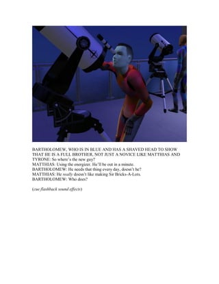 BARTHOLOMEW, WHO IS IN BLUE AND HAS A SHAVED HEAD TO SHOW
THAT HE IS A FULL BROTHER, NOT JUST A NOVICE LIKE MATTHIAS AND
TYRONE: So where’s the new guy?
MATTHIAS: Using the energizer. He’ll be out in a minute.
BARTHOLOMEW: He needs that thing every day, doesn’t he?
MATTHIAS: He really doesn’t like making Sir Bricks-A-Lots.
BARTHOLOMEW: Who does?
(cue flashback sound effects)
 