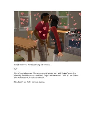 Have I mentioned that Eileen Tang is Romance?
No?
Eileen Tang is Romance. That seems to give her two bolts with Ricky Cormier here.
Normally, I would consider two bolts a keeper, but in this case, I think it’s one bolt for
each Romance Sim, which doesn’t count.
Plus, I don’t like Ricky Cormier. Sue me.
 