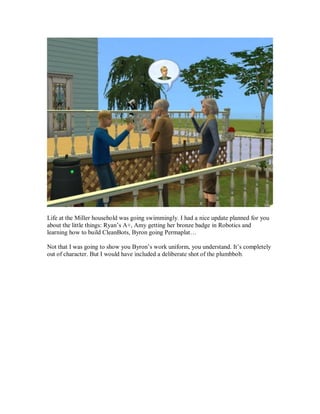 Life at the Miller household was going swimmingly. I had a nice update planned for you
about the little things: Ryan’s A+, Amy getting her bronze badge in Robotics and
learning how to build CleanBots, Byron going Permaplat…
Not that I was going to show you Byron’s work uniform, you understand. It’s completely
out of character. But I would have included a deliberate shot of the plumbbob.
 