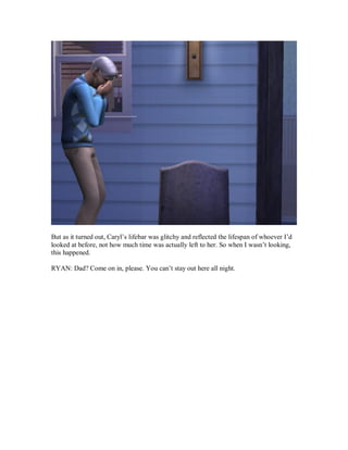 But as it turned out, Caryl’s lifebar was glitchy and reflected the lifespan of whoever I’d
looked at before, not how much time was actually left to her. So when I wasn’t looking,
this happened.
RYAN: Dad? Come on in, please. You can’t stay out here all night.
 