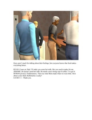 Guys aren’t much for talking about their feelings, but everyone knows that food makes
everything better.
RYAN: Come on, Dad. I’ll make you some hot milk, like you used to make for me.
JEROME: He doesn’t need hot milk. He needs a nice strong cup of coffee. I’ve got it.
BYRON (firmly): Fluffernutters. That was what Mom made when we were little. How
about a nice thick fluffernutter, Lucky?
LUCKY: I – Thank you.
 