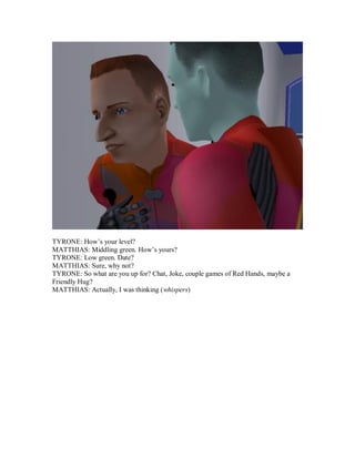 TYRONE: How’s your level?
MATTHIAS: Middling green. How’s yours?
TYRONE: Low green. Date?
MATTHIAS: Sure, why not?
TYRONE: So what are you up for? Chat, Joke, couple games of Red Hands, maybe a
Friendly Hug?
MATTHIAS: Actually, I was thinking (whispers)
 
