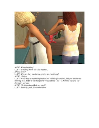 ANNE: Whatcha doing?
LUCY: Watching Mom and Dad meditate.
ANNE: Why?
LUCY: Why are they meditating, or why am I watching?
ANNE: Uh-huh.
LUCY: Well, they’re meditating because we’ve only got one bed, and you and I were
sleeping in it. And I’m watching them because there’s no TV. Not that we have any
electricity anyway.
ANNE: Oh. (joins Lucy) Is it any good?
LUCY: Actually, yeah. No commercials.
 