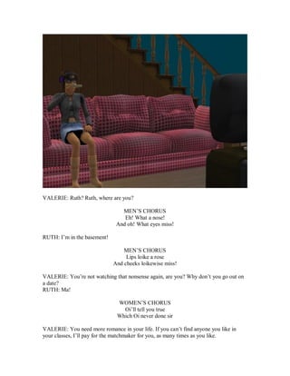 VALERIE: Ruth? Ruth, where are you?
MEN’S CHORUS
Eh! What a nose!
And oh! What eyes miss!
RUTH: I’m in the basement!
MEN’S CHORUS
Lips loike a rose
And cheeks loikewise miss!
VALERIE: You’re not watching that nonsense again, are you? Why don’t you go out on
a date?
RUTH: Ma!
WOMEN’S CHORUS
Oi’ll tell you true
Which Oi never done sir
VALERIE: You need more romance in your life. If you can’t find anyone you like in
your classes, I’ll pay for the matchmaker for you, as many times as you like.
 