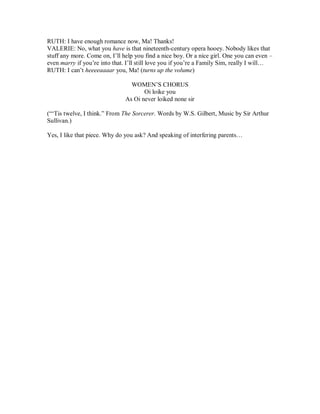 RUTH: I have enough romance now, Ma! Thanks!
VALERIE: No, what you have is that nineteenth-century opera hooey. Nobody likes that
stuff any more. Come on, I’ll help you find a nice boy. Or a nice girl. One you can even –
even marry if you’re into that. I’ll still love you if you’re a Family Sim, really I will…
RUTH: I can’t heeeeaaaar you, Ma! (turns up the volume)
WOMEN’S CHORUS
Oi loike you
As Oi never loiked none sir
(“‘Tis twelve, I think.” From The Sorcerer. Words by W.S. Gilbert, Music by Sir Arthur
Sullivan.)
Yes, I like that piece. Why do you ask? And speaking of interfering parents…
 