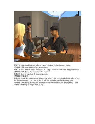 PERRY: Now that Harkon’s a Teen, it won’t be long before he starts dating.
AMETHYST (noncommittally): Mmm-hmm.
PERRY: And once he meets a nice girl, it’s only a matter of time until they get married.
AMETHYST: Perry, have you seen his room?
PERRY: Yes, he’s got up all kinds of posters.
AMETHYST: Of?
PERRY: Some boy bands, some athletes. So what? – Do you think I should offer to pay
for the matchmaker? He’s not as shy as me, but it can be very hard to meet girls.
AMETHYST: Perry, I think you should talk to Harkon before you do anything. I think
there’s something he might want to say.
 