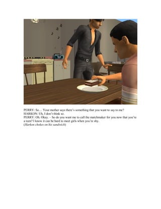 PERRY: So… Your mother says there’s something that you want to say to me?
HARKON: Uh, I don’t think so.
PERRY: Oh. Okay. – So do you want me to call the matchmaker for you now that you’re
a teen? I know it can be hard to meet girls when you’re shy.
(Harkon chokes on his sandwich)
 