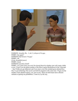 HARKON: Actually, Da… I, uh. I. (whispers) I’m gay.
PERRY: Say again?
HARKON (half-shouts): I’m gay!
PERRY: Oh.
(Long, thoughtful pause)
PERRY: Good.
HARKON (squeaks): Good?
PERRY: Yes, good. Now you won’t be slowed down by whether your wife wants a baby
or not. I’ll give you the phone number of the Most Logical Brotherhood of the Telescope
– they’ll help you get abducted, and if you meet a nice like-minded green-skinned boy,
they’ve got technology that can let you both be pregnant at the same time. I’ll get you the
number of the adoption agency, too, just in case. Those are both much more efficient
methods of getting me grandbabies. I want six, by the way.
 