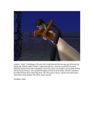 Andrew “Andy” Littledragon, 80 years old. (I did mention that the ages got all mixed up
during the rebuild, right?) Andrew majored in physics, married a wonderful woman,
fathered natural twins (and a daughter), survived a nasty car accident, successfully fended
off the Social Worker, and reached Permaplat all before he hit Elder. He had a fondness
for pink bowling shirts and songs from The Threepenny Opera, and he was much saner
than either of his parents. He will be much missed.
Goodbye, Andy.
 