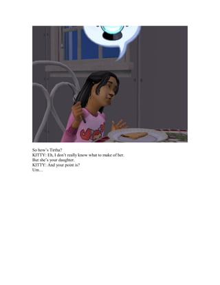 So how’s Tirtha?
KITTY: Eh, I don’t really know what to make of her.
But she’s your daughter.
KITTY: And your point is?
Um…
 