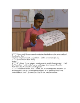 KITTY: Never mind. Have you seen how nice the place looks now that we’ve enclosed
the whole fist floor?
Very nice! Very nice indeed! And just think – all this on two items per day!
KITTY: (clears throat) Well, mostly.
Mostly?
KITTY: It’s Simon. First he manages to sit down at the table in the conservatory – I still
don’t know how – but he couldn’t get up until we put down two more floor tiles.
Well, that’s okay. You’re allowed to fix glitches.
KITTY: And then he decided, all of a sudden, that he couldn’t possibly pee unless we
were all outside. And he’s got a very small bladder. So we put up two more walls.
(snorts) Like we weren’t the ones who wiped his butt when he was little.
 