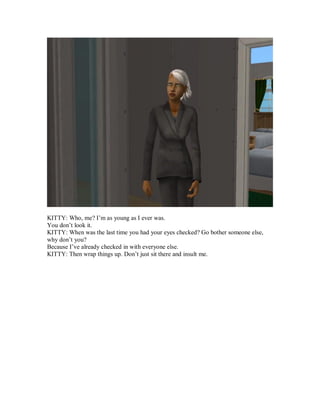 KITTY: Who, me? I’m as young as I ever was.
You don’t look it.
KITTY: When was the last time you had your eyes checked? Go bother someone else,
why don’t you?
Because I’ve already checked in with everyone else.
KITTY: Then wrap things up. Don’t just sit there and insult me.
 