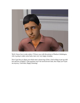 Well, I know how to take orders. I’ll leave you with this picture of Harkon Littledragon,
who is going to make some lucky man very very happy someday.
Now I just have to figure out which man is deserving of him. (And willing to put up with
lots and lots of babies.) That question won’t be resolved next time, but I hope you’ll join
me anyway. Until then, Happy Simming!
 