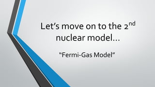 Let’s move on to the 2nd
nuclear model…
“Fermi-Gas Model”
 
