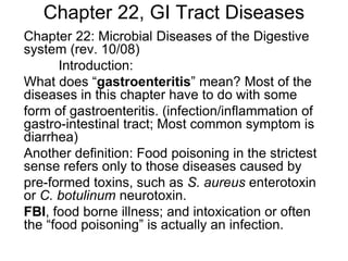 Chapter 22, GI Tract Diseases
Chapter 22: Microbial Diseases of the Digestive
system (rev. 10/08)
Introduction:
What does “gastroenteritis” mean? Most of the
diseases in this chapter have to do with some
form of gastroenteritis. (infection/inflammation of
gastro-intestinal tract; Most common symptom is
diarrhea)
Another definition: Food poisoning in the strictest
sense refers only to those diseases caused by
pre-formed toxins, such as S. aureus enterotoxin
or C. botulinum neurotoxin.
FBI, food borne illness; and intoxication or often
the “food poisoning” is actually an infection.
 