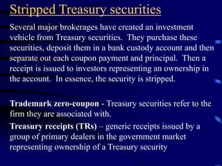 Stripped Treasury securities
Several major brokerages have created an investment
vehicle from Treasury securities. They purchase these
securities, deposit them in a bank custody account and then
separate out each coupon payment and principal. Then a
receipt is issued to investors representing an ownership in
the account. In essence, the security is stripped.
Trademark zero-coupon - Treasury securities refer to the
firm they are associated with.
Treasury receipts (TRs) – generic receipts issued by a
group of primary dealers in the government market
representing ownership of a Treasury security
 
