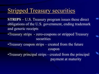 Stripped Treasury securities
STRIPS – U.S. Treasury program issues these direct
obligations of the U.S. government, ending trademark
and generic receipts
•Treasury strips - zero-coupons or stripped Treasury
securities
•Treasury coupon strips – created from the future
coupon
•Treasury principal strips - created from the principal
payment at maturity
 