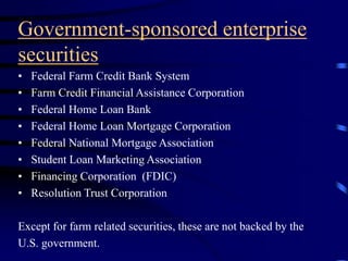 Government-sponsored enterprise
securities
• Federal Farm Credit Bank System
• Farm Credit Financial Assistance Corporation
• Federal Home Loan Bank
• Federal Home Loan Mortgage Corporation
• Federal National Mortgage Association
• Student Loan Marketing Association
• Financing Corporation (FDIC)
• Resolution Trust Corporation
Except for farm related securities, these are not backed by the
U.S. government.
 