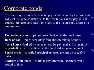 Corporate bonds
The issuer agrees to make coupon payments and repay the principal
value of the bond at maturity. If the institution cannot pay, it is in
default. Bondholders have first claim to the income and assets of a
corporation.
Embedded option – options are embedded in the bond issue
Bare option – trades separately from the underlying security
Term bonds (bullet) – can be retired by payment at final maturity
or paid off earlier if so stated in the bond indenture or contract
Serial bonds – specified principal amounts are due on specified
dates
Medium-term notes – continuously offered to investors over a
period of time
 