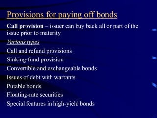 Provisions for paying off bonds
Call provision – issuer can buy back all or part of the
issue prior to maturity
Various types
Call and refund provisions
Sinking-fund provision
Convertible and exchangeable bonds
Issues of debt with warrants
Putable bonds
Floating-rate securities
Special features in high-yield bonds
 