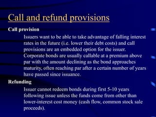 Call and refund provisions
Call provision
Issuers want to be able to take advantage of falling interest
rates in the future (i.e. lower their debt costs) and call
provisions are an embedded option for the issuer.
Corporate bonds are usually callable at a premium above
par with the amount declining as the bond approaches
maturity, often reaching par after a certain number of years
have passed since issuance.
Refunding
Issuer cannot redeem bonds during first 5-10 years
following issue unless the funds come from other than
lower-interest cost money (cash flow, common stock sale
proceeds).
 