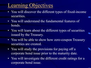 Learning Objectives
• You will discover the different types of fixed-income
securities.
• You will understand the fundamental features of
bonds.
• You will learn about the different types of securities
issued by the Treasury.
• You will be able to show how zero-coupon Treasury
securities are created.
• You will study the provisions for paying off a
corporate bond issue prior to the maturity date.
• You will investigate the different credit ratings for a
corporate bond issue.
 