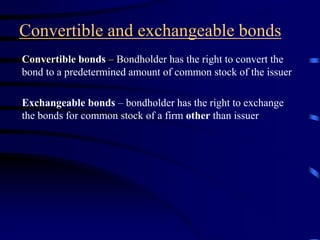 Convertible and exchangeable bonds
Convertible bonds – Bondholder has the right to convert the
bond to a predetermined amount of common stock of the issuer
Exchangeable bonds – bondholder has the right to exchange
the bonds for common stock of a firm other than issuer
 