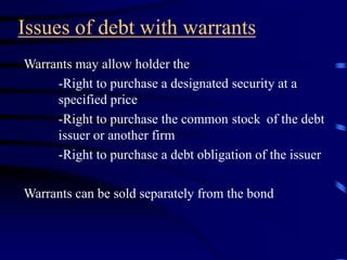 Issues of debt with warrants
Warrants may allow holder the
-Right to purchase a designated security at a
specified price
-Right to purchase the common stock of the debt
issuer or another firm
-Right to purchase a debt obligation of the issuer
Warrants can be sold separately from the bond
 