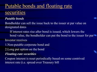 Putable bonds and floating rate
securities
Putable bonds
Bondholder can sell the issue back to the issuer at par value on
designated dates
If interest rates rise after bond is issued, which lowers the
bond value, the bondholder can put the bond to the issuer for par
Investor receives
1.Non-putable corporate bond and
2.Long put option on the bond
Floating-rate securities
Coupon interest is reset periodically based on some contrived
interest rate (i.e. spread over Treasury bill
 
