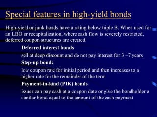 Special features in high-yield bonds
High-yield or junk bonds have a rating below triple B. When used for
an LBO or recapitalization, where cash flow is severely restricted,
deferred coupon structures are created.
Deferred interest bonds
sell at deep discount and do not pay interest for 3 –7 years
Step-up bonds
low coupon rate for initial period and then increases to a
higher rate for the remainder of the term
Payment-in-kind (PIK) bonds
issuer can pay cash at a coupon date or give the bondholder a
similar bond equal to the amount of the cash payment
 