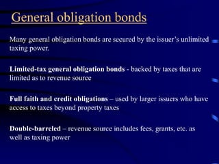 General obligation bonds
Many general obligation bonds are secured by the issuer’s unlimited
taxing power.
Limited-tax general obligation bonds - backed by taxes that are
limited as to revenue source
Full faith and credit obligations – used by larger issuers who have
access to taxes beyond property taxes
Double-barreled – revenue source includes fees, grants, etc. as
well as taxing power
 