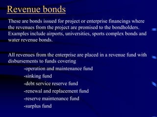 Revenue bonds
These are bonds issued for project or enterprise financings where
the revenues from the project are promised to the bondholders.
Examples include airports, universities, sports complex bonds and
water revenue bonds.
All revenues from the enterprise are placed in a revenue fund with
disbursements to funds covering
-operation and maintenance fund
-sinking fund
-debt service reserve fund
-renewal and replacement fund
-reserve maintenance fund
-surplus fund
 