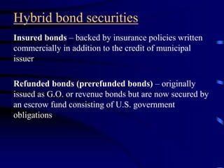 Hybrid bond securities
Insured bonds – backed by insurance policies written
commercially in addition to the credit of municipal
issuer
Refunded bonds (prerefunded bonds) – originally
issued as G.O. or revenue bonds but are now secured by
an escrow fund consisting of U.S. government
obligations
 