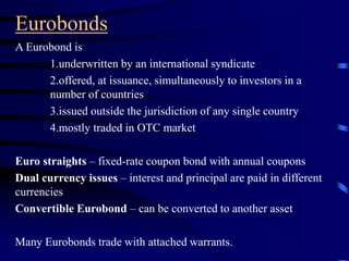Eurobonds
A Eurobond is
1.underwritten by an international syndicate
2.offered, at issuance, simultaneously to investors in a
number of countries
3.issued outside the jurisdiction of any single country
4.mostly traded in OTC market
Euro straights – fixed-rate coupon bond with annual coupons
Dual currency issues – interest and principal are paid in different
currencies
Convertible Eurobond – can be converted to another asset
Many Eurobonds trade with attached warrants.
 