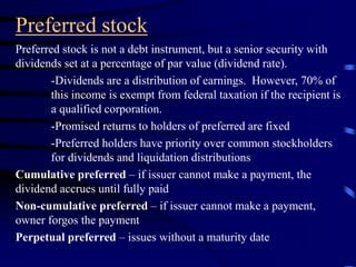 Preferred stock
Preferred stock is not a debt instrument, but a senior security with
dividends set at a percentage of par value (dividend rate).
-Dividends are a distribution of earnings. However, 70% of
this income is exempt from federal taxation if the recipient is
a qualified corporation.
-Promised returns to holders of preferred are fixed
-Preferred holders have priority over common stockholders
for dividends and liquidation distributions
Cumulative preferred – if issuer cannot make a payment, the
dividend accrues until fully paid
Non-cumulative preferred – if issuer cannot make a payment,
owner forgos the payment
Perpetual preferred – issues without a maturity date
 