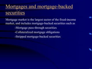 Mortgages and mortgage-backed
securities
Mortgage market is the largest sector of the fixed-income
market, and includes mortgage-backed securities such as
-Mortgage pass-through securities
-Collateralized mortgage obligations
-Stripped mortgage-backed securities
 