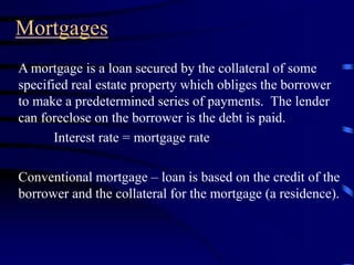 Mortgages
A mortgage is a loan secured by the collateral of some
specified real estate property which obliges the borrower
to make a predetermined series of payments. The lender
can foreclose on the borrower is the debt is paid.
Interest rate = mortgage rate
Conventional mortgage – loan is based on the credit of the
borrower and the collateral for the mortgage (a residence).
 