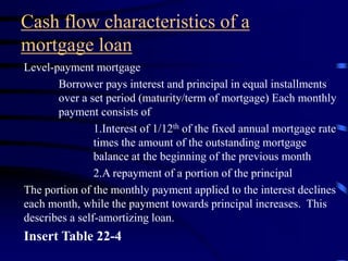 Cash flow characteristics of a
mortgage loan
Level-payment mortgage
Borrower pays interest and principal in equal installments
over a set period (maturity/term of mortgage) Each monthly
payment consists of
1.Interest of 1/12th of the fixed annual mortgage rate
times the amount of the outstanding mortgage
balance at the beginning of the previous month
2.A repayment of a portion of the principal
The portion of the monthly payment applied to the interest declines
each month, while the payment towards principal increases. This
describes a self-amortizing loan.
Insert Table 22-4
 