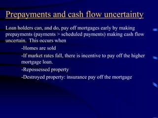 Prepayments and cash flow uncertainty
Loan holders can, and do, pay off mortgages early by making
prepayments (payments > scheduled payments) making cash flow
uncertain. This occurs when
-Homes are sold
-If market rates fall, there is incentive to pay off the higher
mortgage loan.
-Repossessed property
-Destroyed property: insurance pay off the mortgage
 