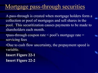 Mortgage pass-through securities
A pass-through is created when mortgage holders form a
collection or pool of mortgages and sell shares in the
pool. This securitization causes payments to be made to
shareholders each month.
•pass-through coupon rate < pool’s mortgage rate =
servicing fees
•Due to cash flow uncertainty, the prepayment speed is
variable.
Insert Figure 22-1
Insert Figure 22-2
 
