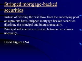 Stripped mortgage-backed
securities
Instead of dividing the cash flow from the underlying pool
on a pro rata basis, stripped mortgage-backed securities
distribute the principal and interest unequally.
Principal and interest are divided between two classes
unequally.
Insert Figure 22-4
 