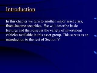 Introduction
In this chapter we turn to another major asset class,
fixed-income securities. We will describe basic
features and then discuss the variety of investment
vehicles available in this asset group. This serves as an
introduction to the rest of Section V.
 