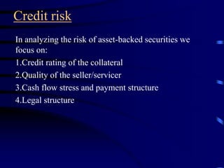 Credit risk
In analyzing the risk of asset-backed securities we
focus on:
1.Credit rating of the collateral
2.Quality of the seller/servicer
3.Cash flow stress and payment structure
4.Legal structure
 